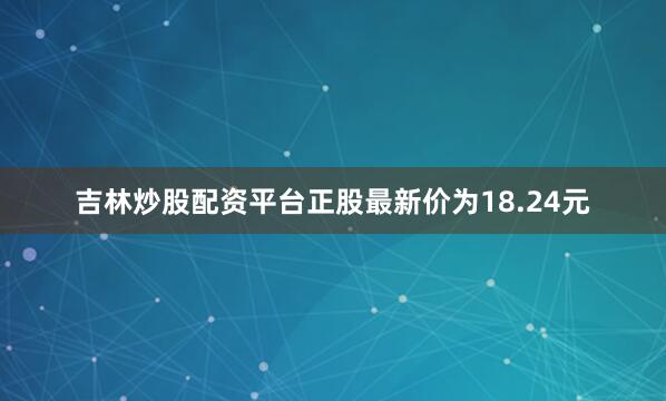 吉林炒股配资平台正股最新价为18.24元