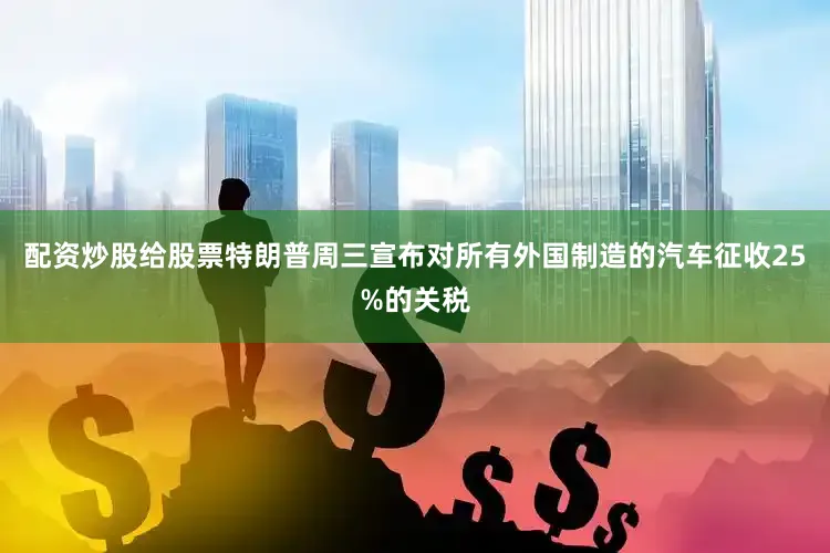 配资炒股给股票特朗普周三宣布对所有外国制造的汽车征收25%的关税