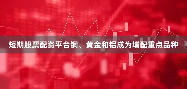 短期股票配资平台铜、黄金和铝成为增配重点品种
