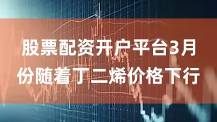 股票配资开户平台3月份随着丁二烯价格下行