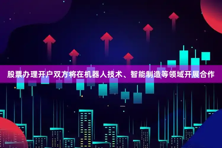股票办理开户双方将在机器人技术、智能制造等领域开展合作