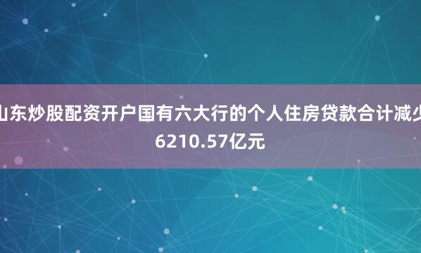 山东炒股配资开户国有六大行的个人住房贷款合计减少6210.57亿元