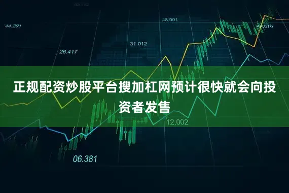 正规配资炒股平台搜加杠网预计很快就会向投资者发售