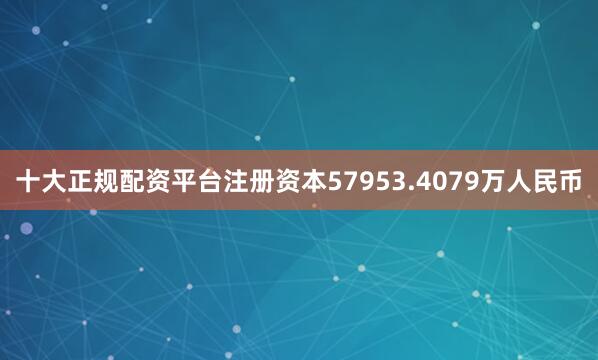 十大正规配资平台注册资本57953.4079万人民币