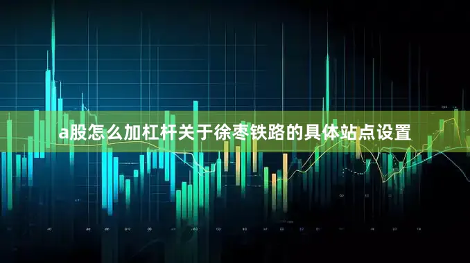 a股怎么加杠杆关于徐枣铁路的具体站点设置
