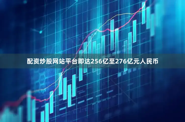 配资炒股网站平台即达256亿至276亿元人民币