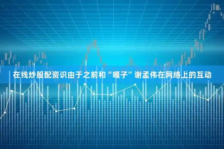 在线炒股配资识由于之前和“嘎子”谢孟伟在网络上的互动