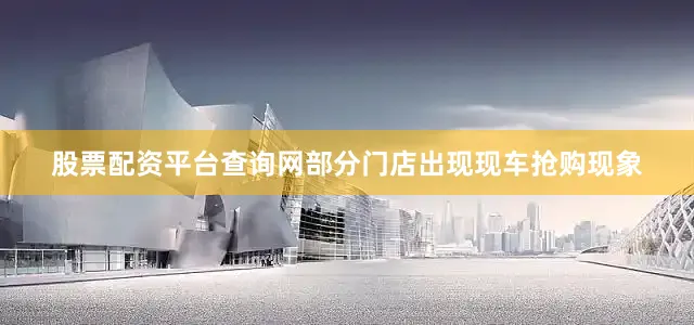 股票配资平台查询网部分门店出现现车抢购现象
