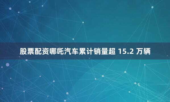 股票配资哪吒汽车累计销量超 15.2 万辆