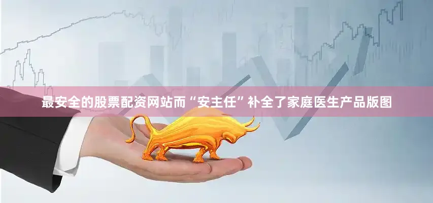 最安全的股票配资网站而“安主任”补全了家庭医生产品版图
