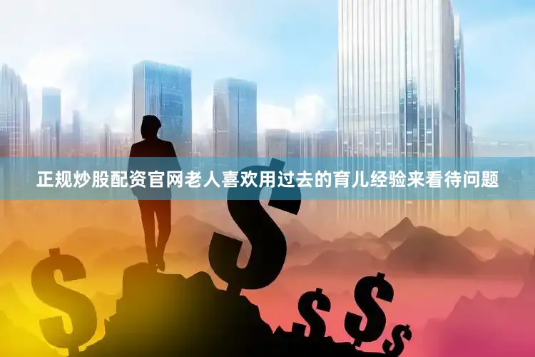 正规炒股配资官网老人喜欢用过去的育儿经验来看待问题