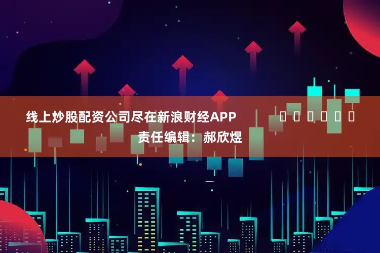 线上炒股配资公司尽在新浪财经APP            						责任编辑：郝欣煜